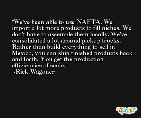 We've been able to use NAFTA. We import a lot more products to fill niches. We don't have to assemble them locally. We've consolidated a lot around pickup trucks. Rather than build everything to sell in Mexico, you can ship finished products back and forth. You get the production efficiencies of scale. -Rick Wagoner
