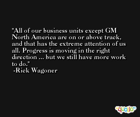 All of our business units except GM North America are on or above track, and that has the extreme attention of us all. Progress is moving in the right direction ... but we still have more work to do. -Rick Wagoner