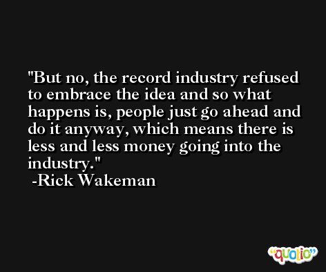 But no, the record industry refused to embrace the idea and so what happens is, people just go ahead and do it anyway, which means there is less and less money going into the industry. -Rick Wakeman