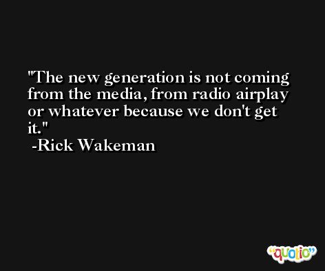 The new generation is not coming from the media, from radio airplay or whatever because we don't get it. -Rick Wakeman