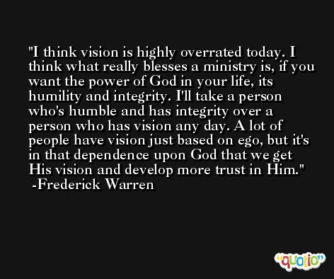 I think vision is highly overrated today. I think what really blesses a ministry is, if you want the power of God in your life, its humility and integrity. I'll take a person who's humble and has integrity over a person who has vision any day. A lot of people have vision just based on ego, but it's in that dependence upon God that we get His vision and develop more trust in Him. -Frederick Warren