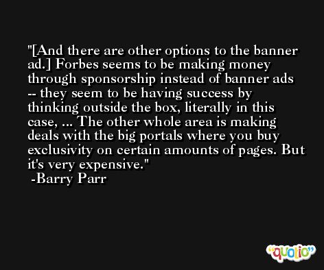 [And there are other options to the banner ad.] Forbes seems to be making money through sponsorship instead of banner ads -- they seem to be having success by thinking outside the box, literally in this case, ... The other whole area is making deals with the big portals where you buy exclusivity on certain amounts of pages. But it's very expensive. -Barry Parr