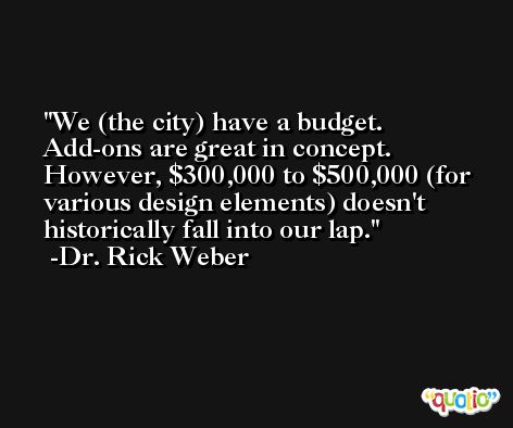 We (the city) have a budget. Add-ons are great in concept. However, $300,000 to $500,000 (for various design elements) doesn't historically fall into our lap. -Dr. Rick Weber
