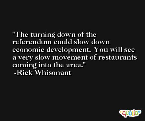 The turning down of the referendum could slow down economic development. You will see a very slow movement of restaurants coming into the area. -Rick Whisonant