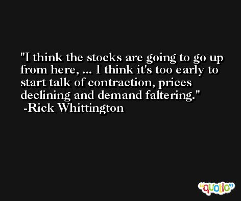 I think the stocks are going to go up from here, ... I think it's too early to start talk of contraction, prices declining and demand faltering. -Rick Whittington