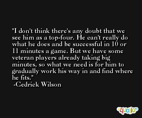 I don't think there's any doubt that we see him as a top-four. He can't really do what he does and be successful in 10 or 11 minutes a game. But we have some veteran players already taking big minutes, so what we need is for him to gradually work his way in and find where he fits. -Cedrick Wilson