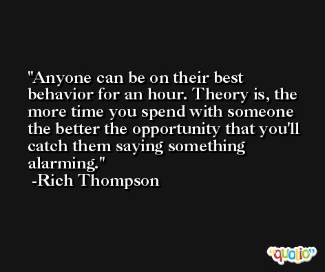 Anyone can be on their best behavior for an hour. Theory is, the more time you spend with someone the better the opportunity that you'll catch them saying something alarming. -Rich Thompson