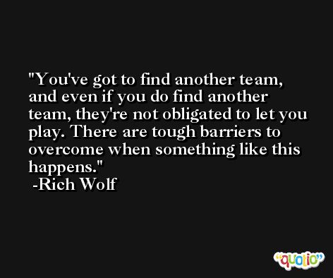 You've got to find another team, and even if you do find another team, they're not obligated to let you play. There are tough barriers to overcome when something like this happens. -Rich Wolf