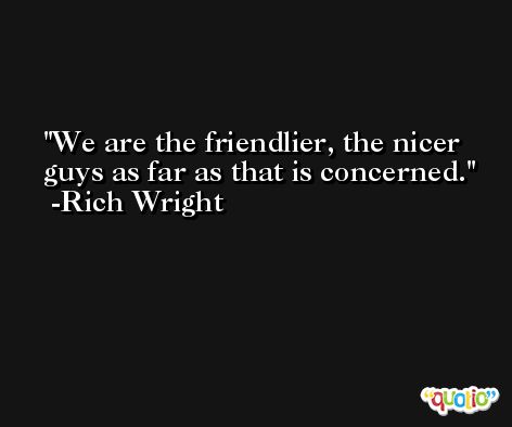 We are the friendlier, the nicer guys as far as that is concerned. -Rich Wright