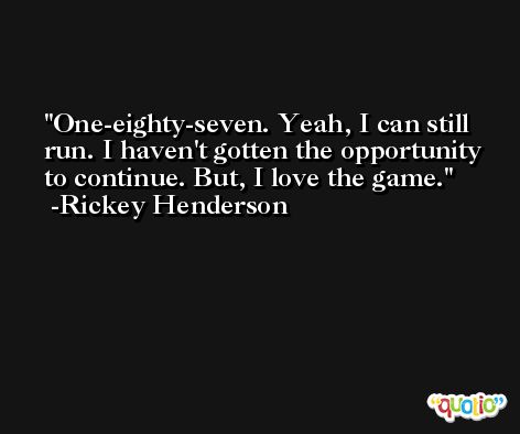 One-eighty-seven. Yeah, I can still run. I haven't gotten the opportunity to continue. But, I love the game. -Rickey Henderson