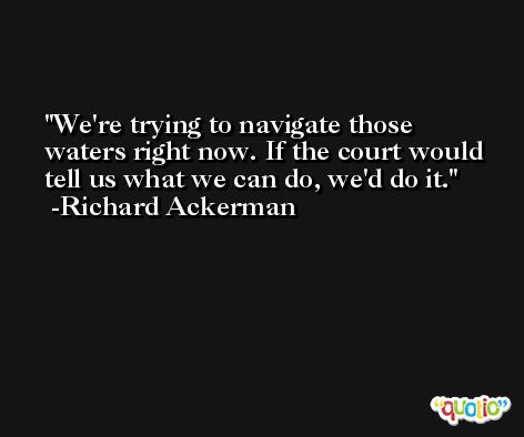 We're trying to navigate those waters right now. If the court would tell us what we can do, we'd do it. -Richard Ackerman