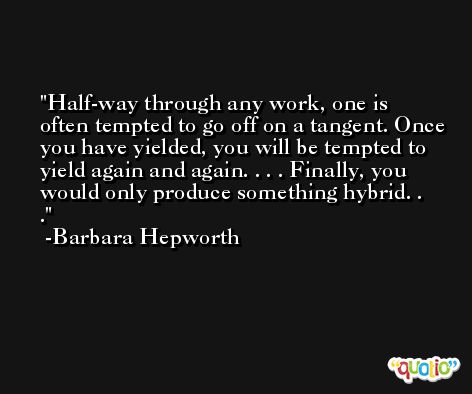 Half-way through any work, one is often tempted to go off on a tangent. Once you have yielded, you will be tempted to yield again and again. . . . Finally, you would only produce something hybrid. . . -Barbara Hepworth
