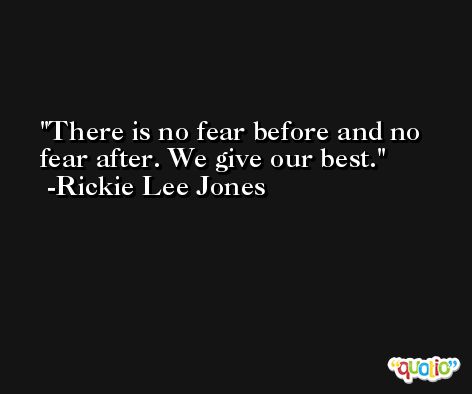There is no fear before and no fear after. We give our best. -Rickie Lee Jones
