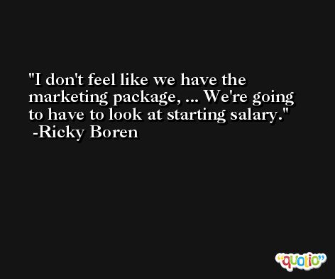 I don't feel like we have the marketing package, ... We're going to have to look at starting salary. -Ricky Boren