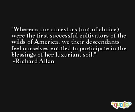 Whereas our ancestors (not of choice) were the first successful cultivators of the wilds of America, we their descendants feel ourselves entitled to participate in the blessings of her luxuriant soil. -Richard Allen