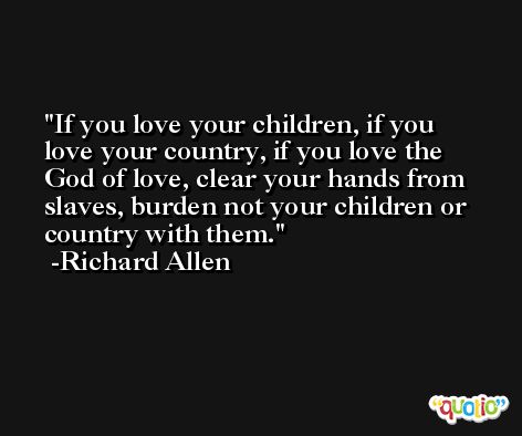 If you love your children, if you love your country, if you love the God of love, clear your hands from slaves, burden not your children or country with them. -Richard Allen