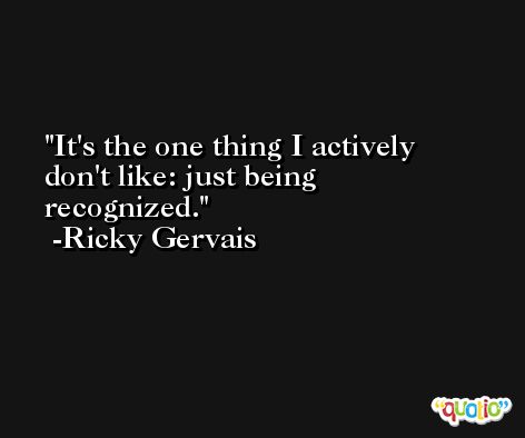 It's the one thing I actively don't like: just being recognized. -Ricky Gervais