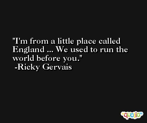 I'm from a little place called England ... We used to run the world before you. -Ricky Gervais