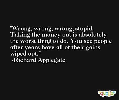 Wrong, wrong, wrong, stupid. Taking the money out is absolutely the worst thing to do. You see people after years have all of their gains wiped out. -Richard Applegate