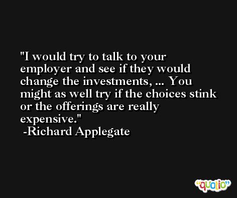 I would try to talk to your employer and see if they would change the investments, ... You might as well try if the choices stink or the offerings are really expensive. -Richard Applegate