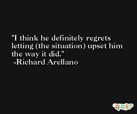 I think he definitely regrets letting (the situation) upset him the way it did. -Richard Arellano