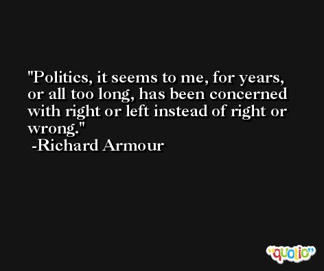 Politics, it seems to me, for years, or all too long, has been concerned with right or left instead of right or wrong. -Richard Armour
