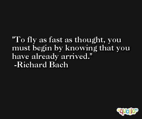 To fly as fast as thought, you must begin by knowing that you have already arrived. -Richard Bach