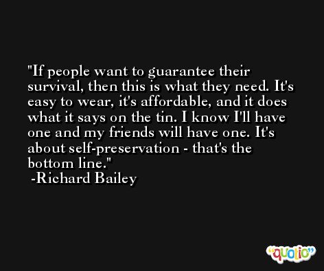 If people want to guarantee their survival, then this is what they need. It's easy to wear, it's affordable, and it does what it says on the tin. I know I'll have one and my friends will have one. It's about self-preservation - that's the bottom line. -Richard Bailey