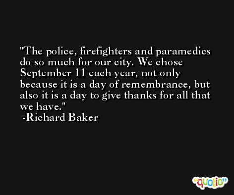 The police, firefighters and paramedics do so much for our city. We chose September 11 each year, not only because it is a day of remembrance, but also it is a day to give thanks for all that we have. -Richard Baker