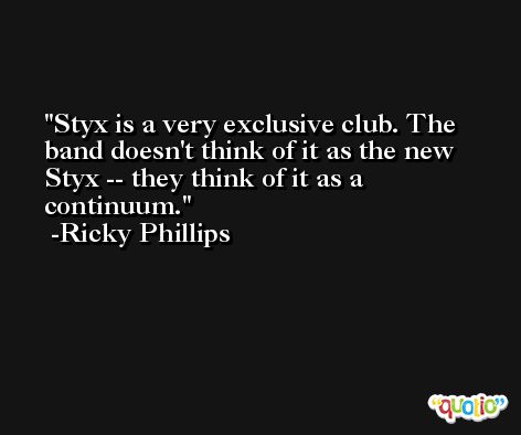 Styx is a very exclusive club. The band doesn't think of it as the new Styx -- they think of it as a continuum. -Ricky Phillips