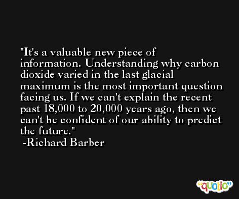 It's a valuable new piece of information. Understanding why carbon dioxide varied in the last glacial maximum is the most important question facing us. If we can't explain the recent past 18,000 to 20,000 years ago, then we can't be confident of our ability to predict the future. -Richard Barber