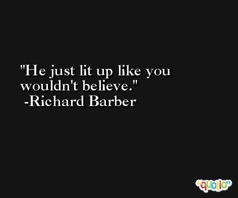 He just lit up like you wouldn't believe. -Richard Barber
