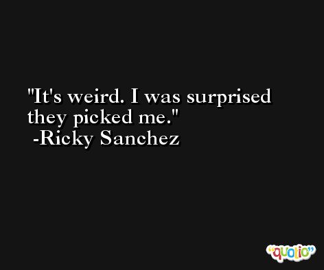It's weird. I was surprised they picked me. -Ricky Sanchez