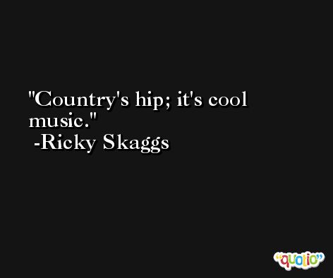 Country's hip; it's cool music. -Ricky Skaggs