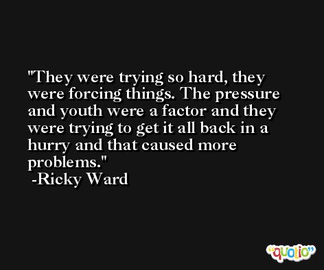 They were trying so hard, they were forcing things. The pressure and youth were a factor and they were trying to get it all back in a hurry and that caused more problems. -Ricky Ward