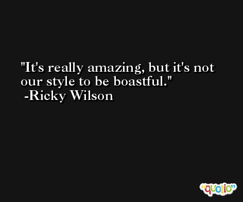 It's really amazing, but it's not our style to be boastful. -Ricky Wilson