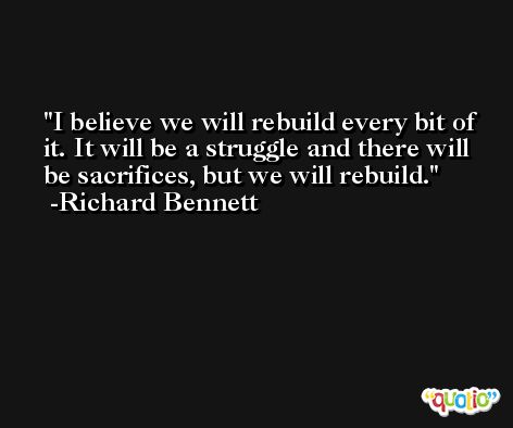 I believe we will rebuild every bit of it. It will be a struggle and there will be sacrifices, but we will rebuild. -Richard Bennett