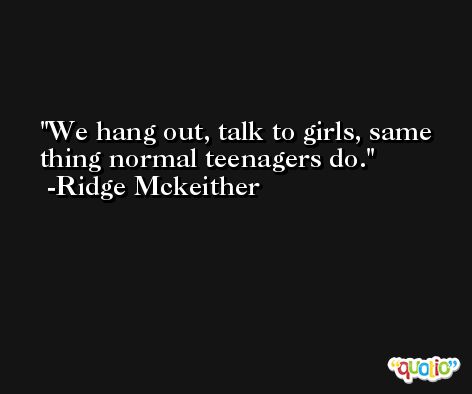 We hang out, talk to girls, same thing normal teenagers do. -Ridge Mckeither