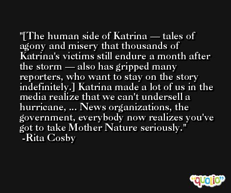 [The human side of Katrina — tales of agony and misery that thousands of Katrina's victims still endure a month after the storm — also has gripped many reporters, who want to stay on the story indefinitely.] Katrina made a lot of us in the media realize that we can't undersell a hurricane, ... News organizations, the government, everybody now realizes you've got to take Mother Nature seriously. -Rita Cosby