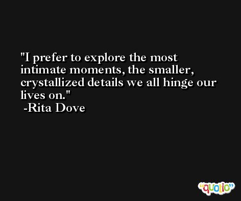 I prefer to explore the most intimate moments, the smaller, crystallized details we all hinge our lives on. -Rita Dove