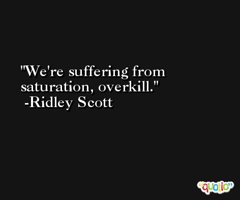 We're suffering from saturation, overkill. -Ridley Scott