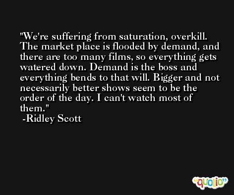We're suffering from saturation, overkill. The market place is flooded by demand, and there are too many films, so everything gets watered down. Demand is the boss and everything bends to that will. Bigger and not necessarily better shows seem to be the order of the day. I can't watch most of them. -Ridley Scott