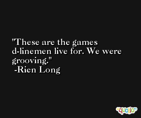 These are the games d-linemen live for. We were grooving. -Rien Long
