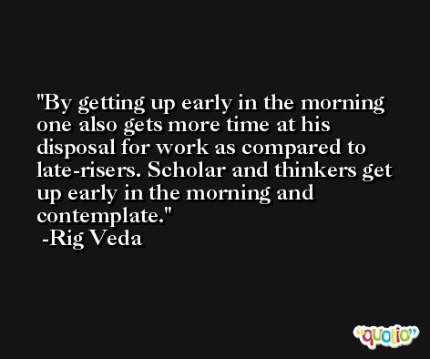 By getting up early in the morning one also gets more time at his disposal for work as compared to late-risers. Scholar and thinkers get up early in the morning and contemplate.  -Rig Veda