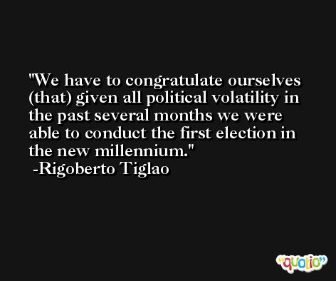 We have to congratulate ourselves (that) given all political volatility in the past several months we were able to conduct the first election in the new millennium. -Rigoberto Tiglao