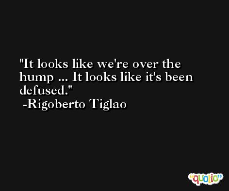 It looks like we're over the hump ... It looks like it's been defused. -Rigoberto Tiglao