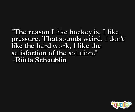 The reason I like hockey is, I like pressure. That sounds weird. I don't like the hard work, I like the satisfaction of the solution. -Riitta Schaublin