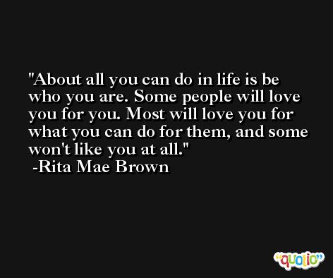 About all you can do in life is be who you are. Some people will love you for you. Most will love you for what you can do for them, and some won't like you at all. -Rita Mae Brown