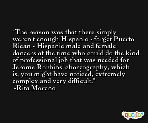 The reason was that there simply weren't enough Hispanic - forget Puerto Rican - Hispanic male and female dancers at the time who could do the kind of professional job that was needed for Jerome Robbins' choreography, which is, you might have noticed, extremely complex and very difficult. -Rita Moreno
