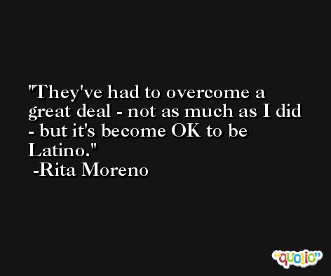 They've had to overcome a great deal - not as much as I did - but it's become OK to be Latino. -Rita Moreno